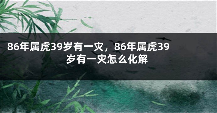 86年属虎39岁有一灾，86年属虎39岁有一灾怎么化解