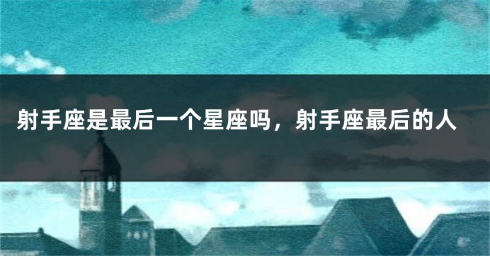 射手座是最后一个星座吗，射手座最后的人