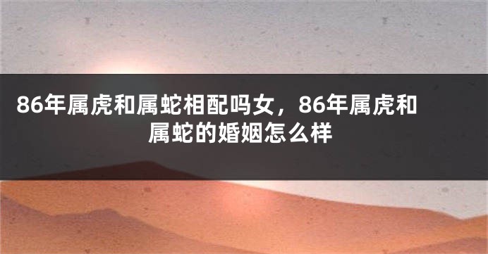 86年属虎和属蛇相配吗女，86年属虎和属蛇的婚姻怎么样