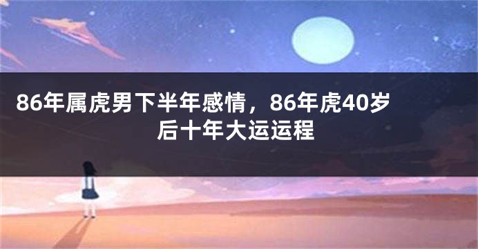 86年属虎男下半年感情，86年虎40岁后十年大运运程