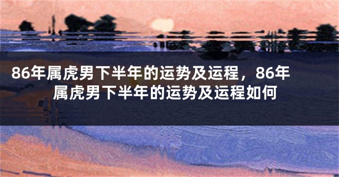 86年属虎男下半年的运势及运程，86年属虎男下半年的运势及运程如何