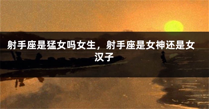 射手座是猛女吗女生，射手座是女神还是女汉子