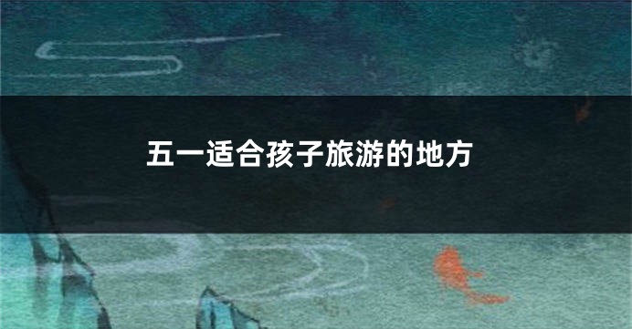 五一适合孩子旅游的地方