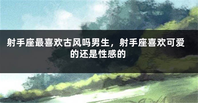 射手座最喜欢古风吗男生，射手座喜欢可爱的还是性感的
