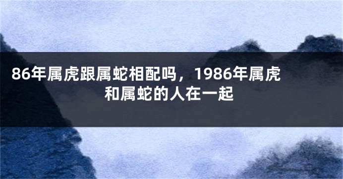 86年属虎跟属蛇相配吗，1986年属虎和属蛇的人在一起