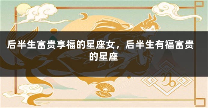 后半生富贵享福的星座女，后半生有福富贵的星座