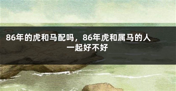 86年的虎和马配吗，86年虎和属马的人一起好不好