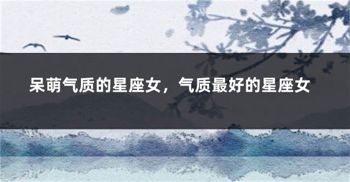 呆萌气质的星座女，气质最好的星座女