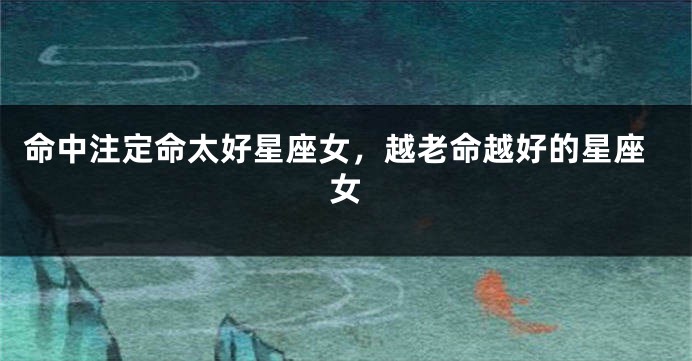命中注定命太好星座女，越老命越好的星座女