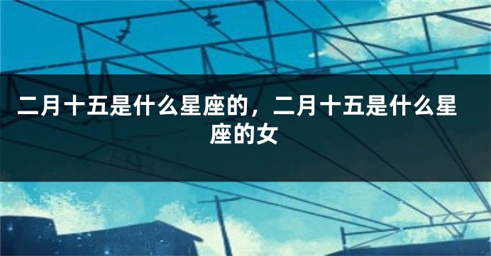 二月十五是什么星座的，二月十五是什么星座的女