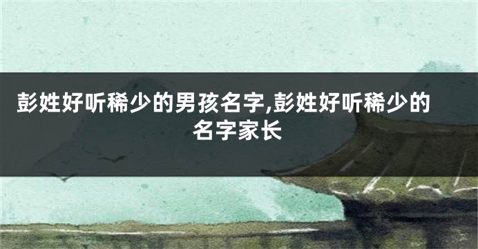 彭姓好听稀少的男孩名字,彭姓好听稀少的名字家长