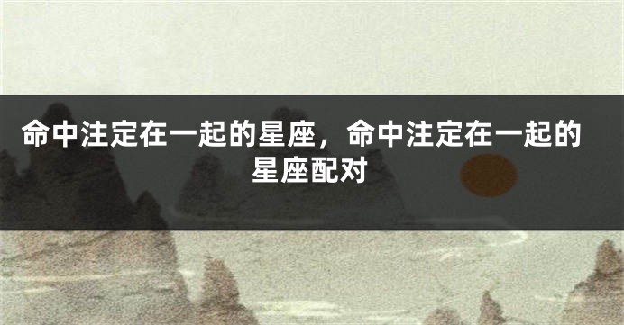 命中注定在一起的星座，命中注定在一起的星座配对