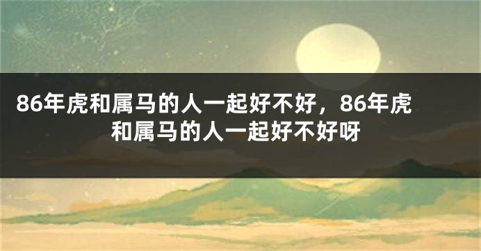 86年虎和属马的人一起好不好，86年虎和属马的人一起好不好呀