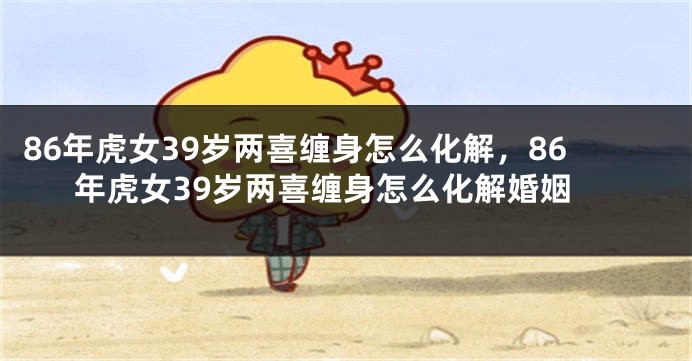 86年虎女39岁两喜缠身怎么化解，86年虎女39岁两喜缠身怎么化解婚姻