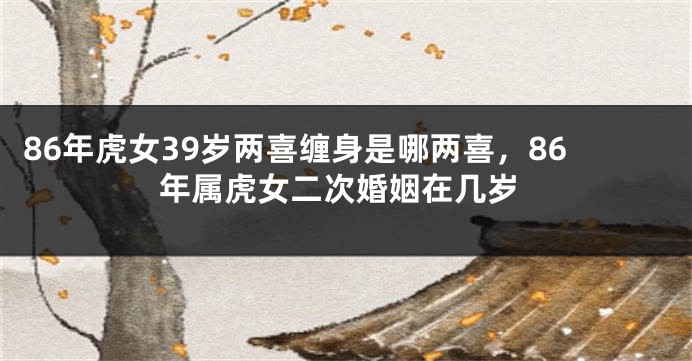 86年虎女39岁两喜缠身是哪两喜，86年属虎女二次婚姻在几岁
