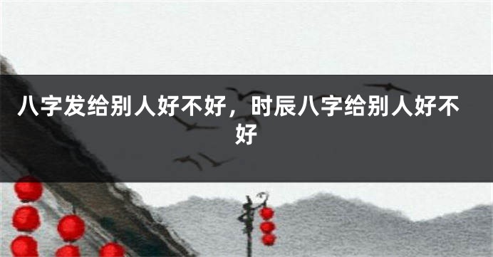 八字发给别人好不好，时辰八字给别人好不好
