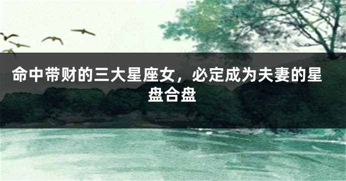命中带财的三大星座女，必定成为夫妻的星盘合盘