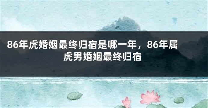 86年虎婚姻最终归宿是哪一年，86年属虎男婚姻最终归宿