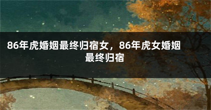 86年虎婚姻最终归宿女，86年虎女婚姻最终归宿