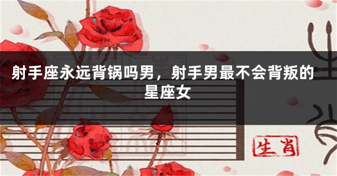 射手座永远背锅吗男，射手男最不会背叛的星座女