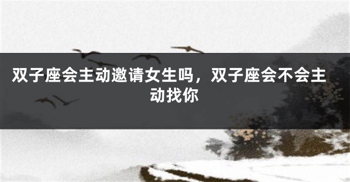 双子座会主动邀请女生吗，双子座会不会主动找你