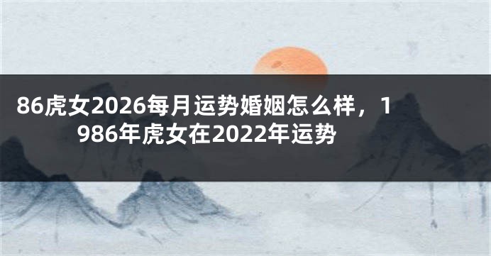 86虎女2026每月运势婚姻怎么样，1986年虎女在2022年运势