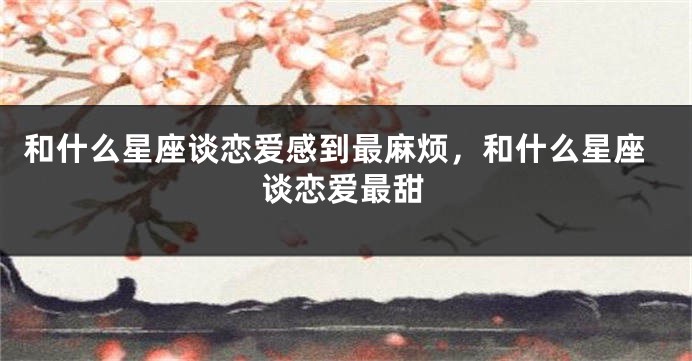 和什么星座谈恋爱感到最麻烦，和什么星座谈恋爱最甜
