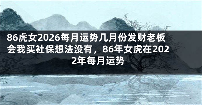 86虎女2026每月运势几月份发财老板会我买社保想法没有，86年女虎在2022年每月运势