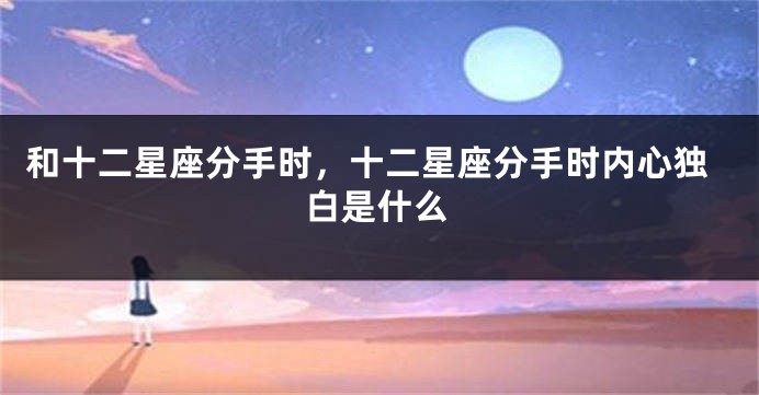和十二星座分手时，十二星座分手时内心独白是什么