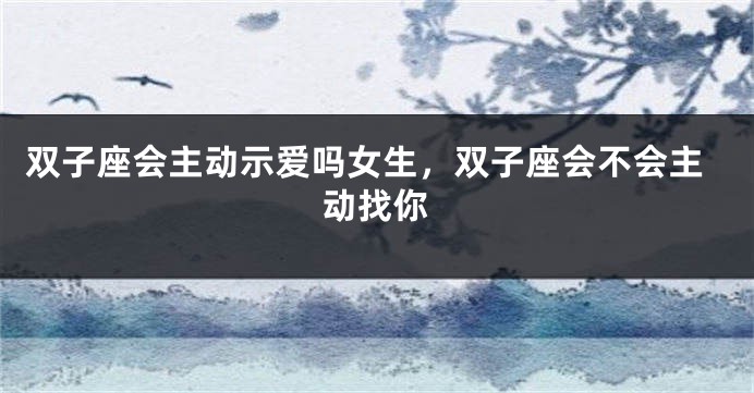 双子座会主动示爱吗女生，双子座会不会主动找你