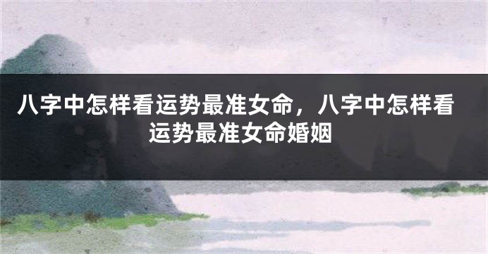 八字中怎样看运势最准女命，八字中怎样看运势最准女命婚姻