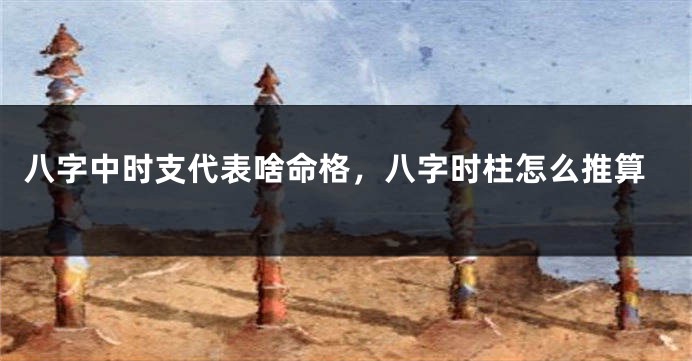 八字中时支代表啥命格，八字时柱怎么推算