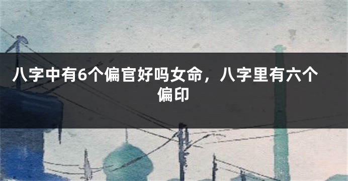 八字中有6个偏官好吗女命，八字里有六个偏印