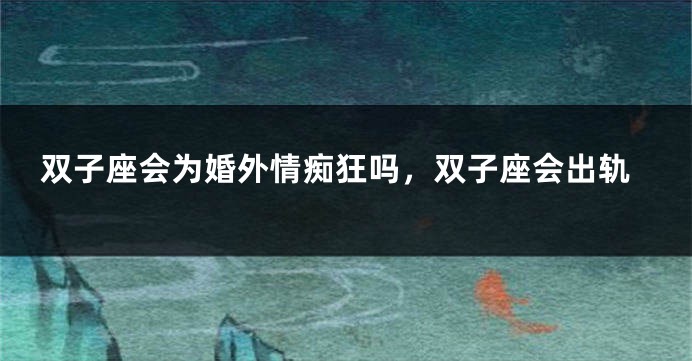 双子座会为婚外情痴狂吗，双子座会出轨