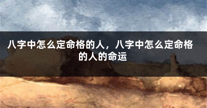 八字中怎么定命格的人，八字中怎么定命格的人的命运