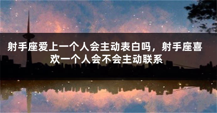 射手座爱上一个人会主动表白吗，射手座喜欢一个人会不会主动联系