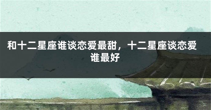 和十二星座谁谈恋爱最甜，十二星座谈恋爱谁最好