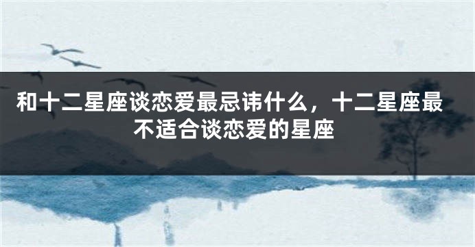 和十二星座谈恋爱最忌讳什么，十二星座最不适合谈恋爱的星座