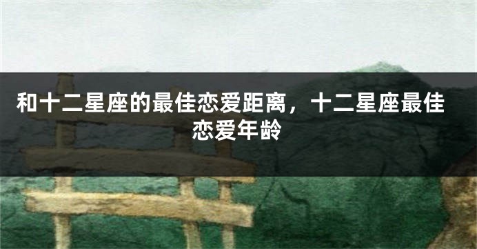 和十二星座的最佳恋爱距离，十二星座最佳恋爱年龄