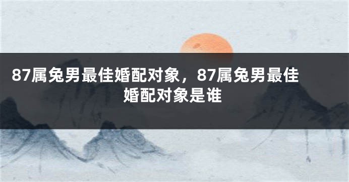 87属兔男最佳婚配对象,87属兔男最佳婚配对象是谁