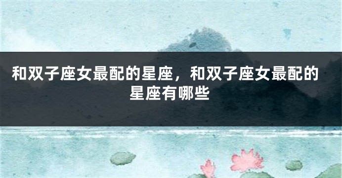 和双子座女最配的星座，和双子座女最配的星座有哪些
