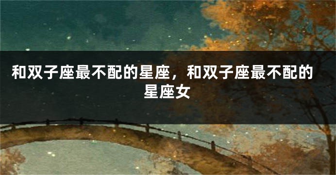 和双子座最不配的星座，和双子座最不配的星座女