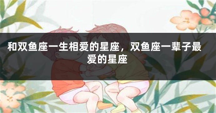 和双鱼座一生相爱的星座，双鱼座一辈子最爱的星座