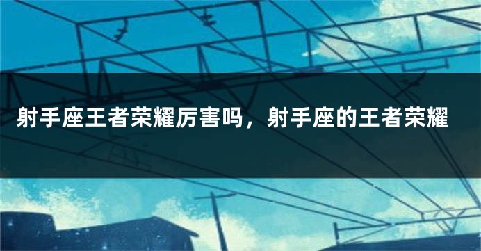 射手座王者荣耀厉害吗，射手座的王者荣耀