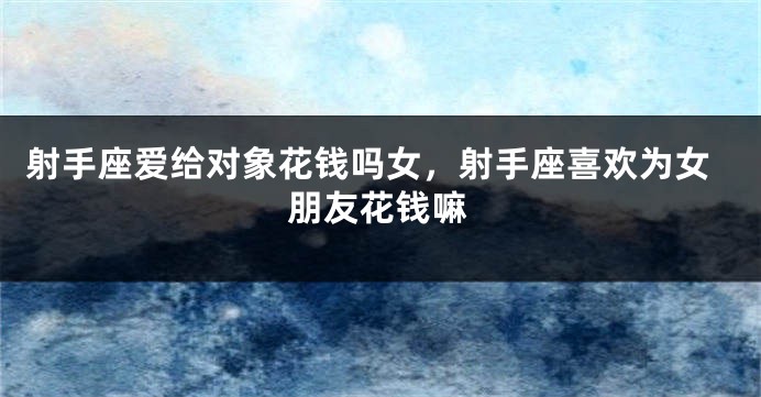 射手座爱给对象花钱吗女，射手座喜欢为女朋友花钱嘛