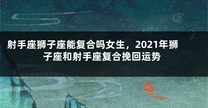 射手座狮子座能复合吗女生，2021年狮子座和射手座复合挽回运势