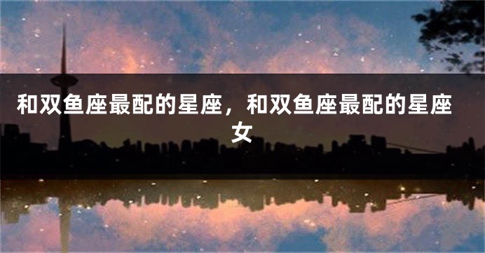 和双鱼座最配的星座，和双鱼座最配的星座女