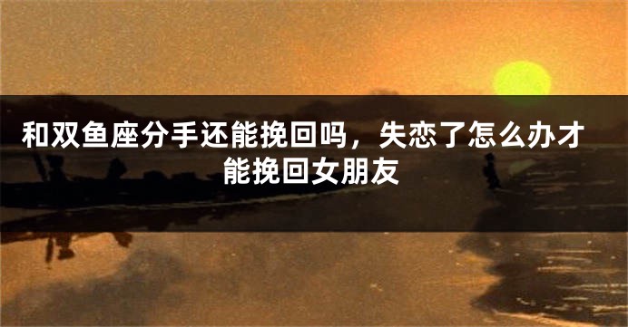 和双鱼座分手还能挽回吗，失恋了怎么办才能挽回女朋友