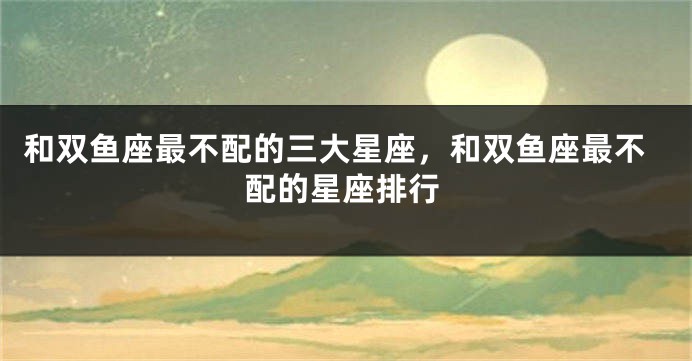 和双鱼座最不配的三大星座，和双鱼座最不配的星座排行