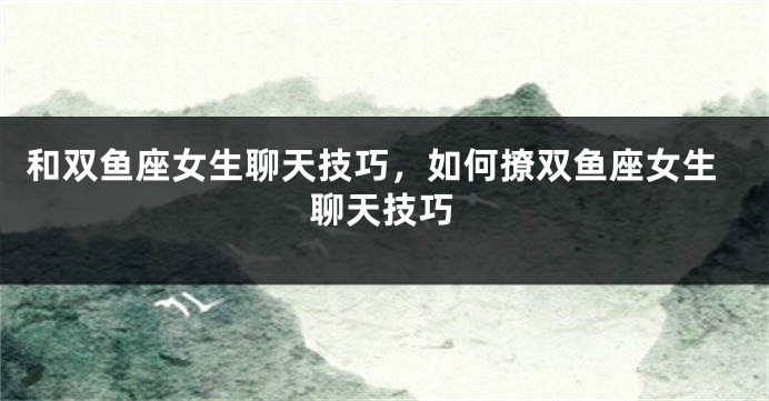 和双鱼座女生聊天技巧，如何撩双鱼座女生聊天技巧
